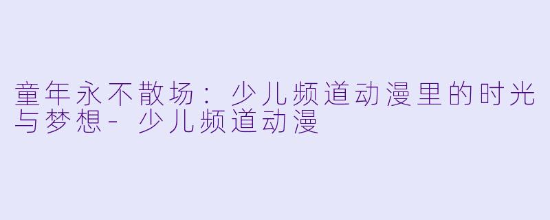 童年永不散场:少儿频道动漫里的时光与梦想-少儿频道动漫