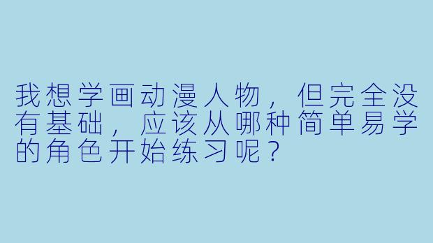 我想学画动漫人物,但完全没有基础,应该从哪种简单易学的角色开始练习呢?