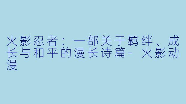 火影忍者:一部关于羁绊、成长与和平的漫长诗篇-火影动漫
