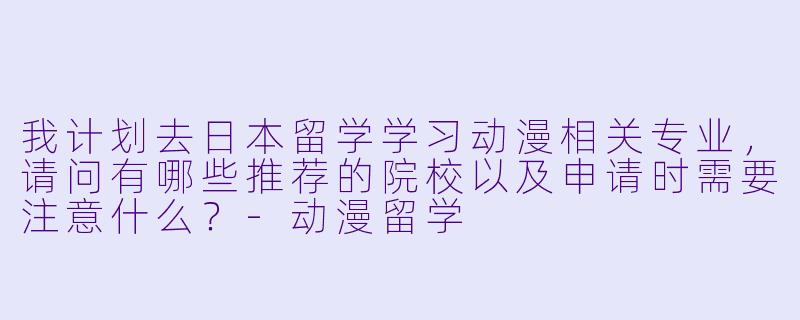 我计划去日本留学学习动漫相关专业，请问有哪些推荐的院校以及申请时需要注意什么？