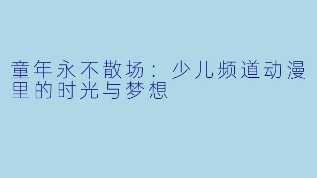 童年永不散场:少儿频道动漫里的时光与梦想