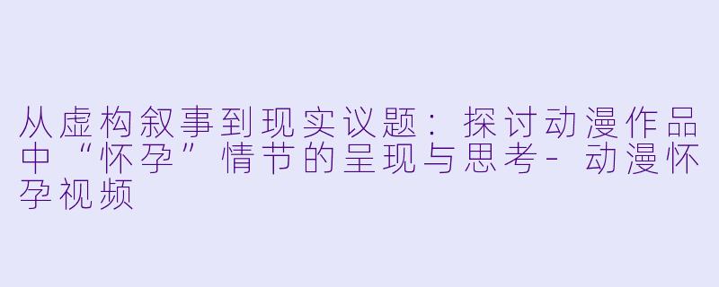 从虚构叙事到现实议题：探讨动漫作品中“怀孕”情节的呈现与思考