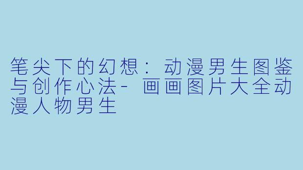 笔尖下的幻想:动漫男生图鉴与创作心法-画画图片大全动漫人物男生
