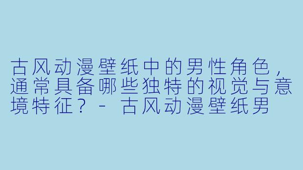古风动漫壁纸中的男性角色，通常具备哪些独特的视觉与意境特征？