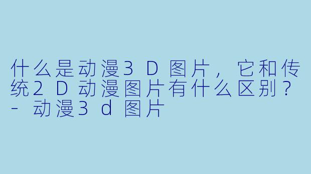 什么是动漫3D图片，它和传统2D动漫图片有什么区别？