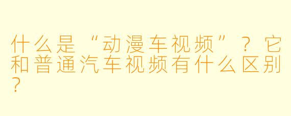 什么是“动漫车视频”？它和普通汽车视频有什么区别？