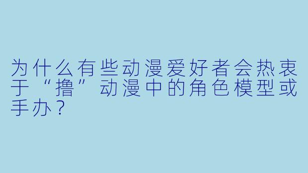 为什么有些动漫爱好者会热衷于“撸”动漫中的角色模型或手办？