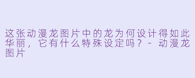 这张动漫龙图片中的龙为何设计得如此华丽，它有什么特殊设定吗？-动漫龙图片