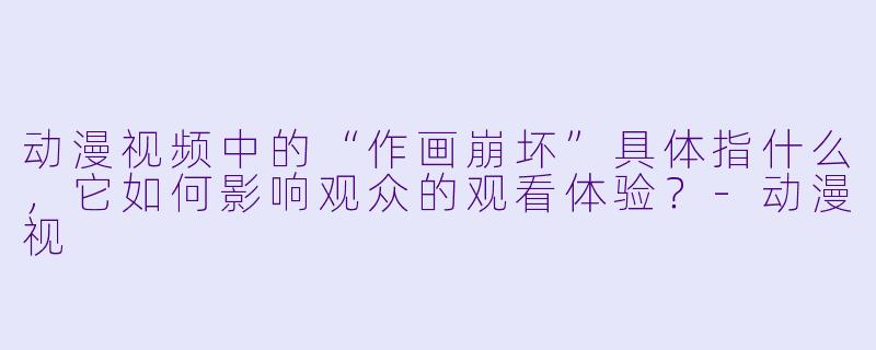 动漫视频中的“作画崩坏”具体指什么，它如何影响观众的观看体验？
