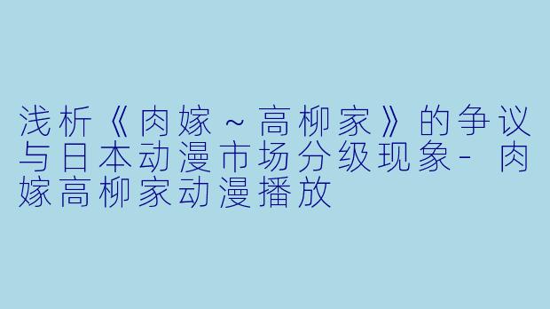 浅析《肉嫁～高柳家》的争议与日本动漫市场分级现象-肉嫁高柳家动漫播放