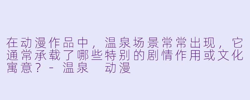 在动漫作品中，温泉场景常常出现，它通常承载了哪些特别的剧情作用或文化寓意？-温泉 动漫