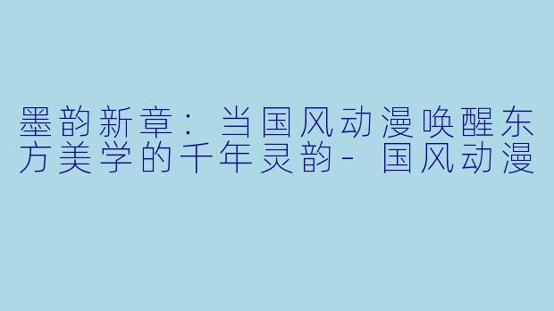 墨韵新章：当国风动漫唤醒东方美学的千年灵韵