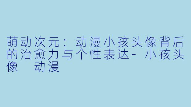 萌动次元：动漫小孩头像背后的治愈力与个性表达-小孩头像 动漫