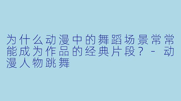 为什么动漫中的舞蹈场景常常能成为作品的经典片段？