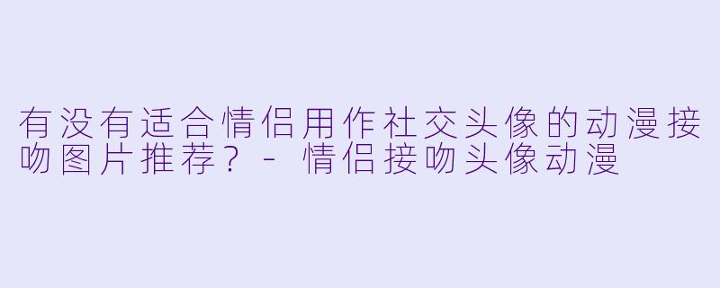 有没有适合情侣用作社交头像的动漫接吻图片推荐？-情侣接吻头像动漫
