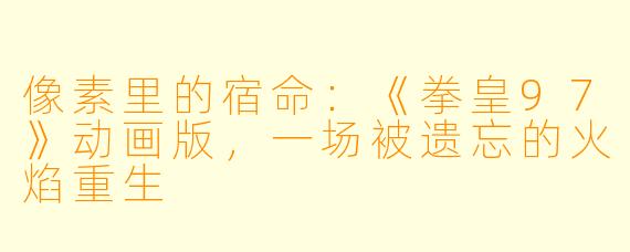 像素里的宿命：《拳皇97》动画版，一场被遗忘的火焰重生