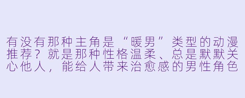 有没有那种主角是“暖男”类型的动漫推荐？就是那种性格温柔、总是默默关心他人，能给人带来治愈感的男性角色。