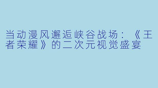 当动漫风邂逅峡谷战场：《王者荣耀》的二次元视觉盛宴