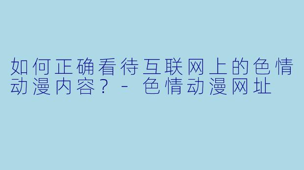 如何正确看待互联网上的色情动漫内容?-色情动漫网址
