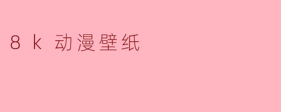 什么是.8k动漫壁纸？它和普通高清壁纸有什么区别？