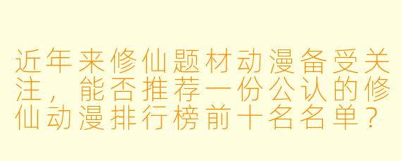 近年来修仙题材动漫备受关注，能否推荐一份公认的修仙动漫排行榜前十名名单？