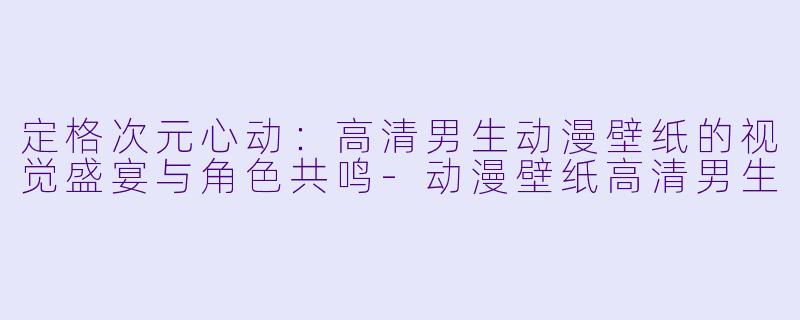 定格次元心动：高清男生动漫壁纸的视觉盛宴与角色共鸣