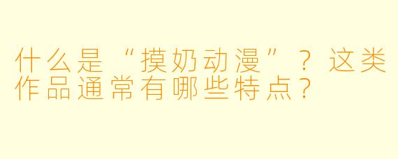 什么是“摸奶动漫”？这类作品通常有哪些特点？