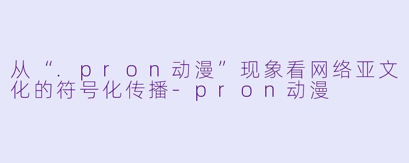 从“.pron动漫”现象看网络亚文化的符号化传播