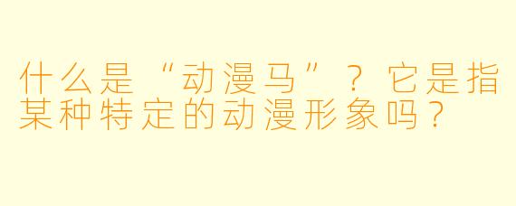 什么是“动漫马”？它是指某种特定的动漫形象吗？