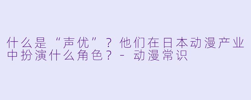 什么是“声优”？他们在日本动漫产业中扮演什么角色？