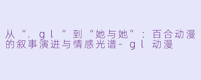从“.gl”到“她与她”：百合动漫的叙事演进与情感光谱-gl动漫