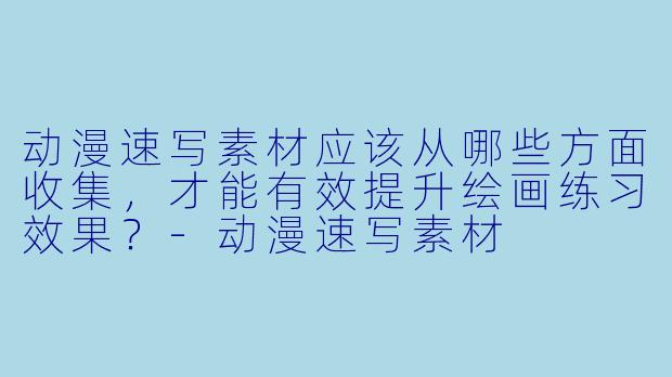 动漫速写素材应该从哪些方面收集，才能有效提升绘画练习效果？