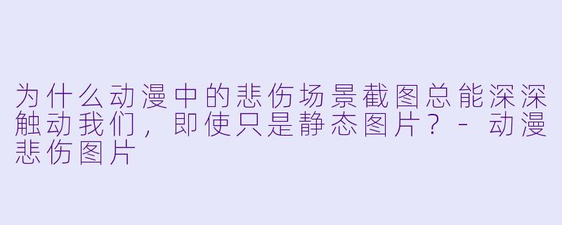 为什么动漫中的悲伤场景截图总能深深触动我们，即使只是静态图片？-动漫悲伤图片