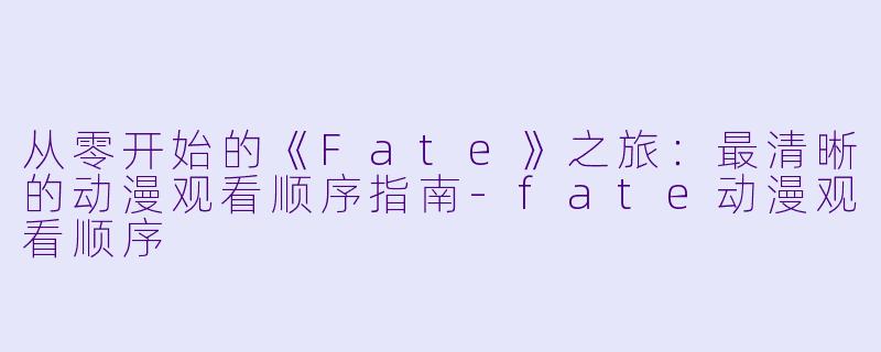 从零开始的《Fate》之旅：最清晰的动漫观看顺序指南