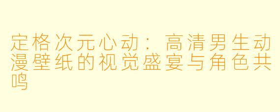 定格次元心动：高清男生动漫壁纸的视觉盛宴与角色共鸣