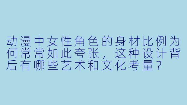 动漫中女性角色的身材比例为何常常如此夸张，这种设计背后有哪些艺术和文化考量？