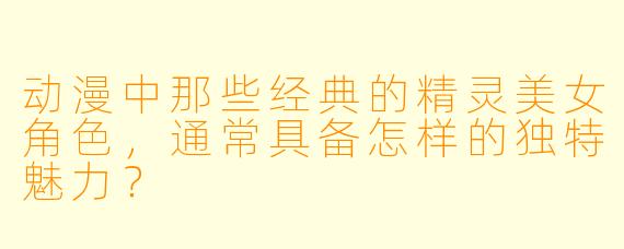 动漫中那些经典的精灵美女角色，通常具备怎样的独特魅力？