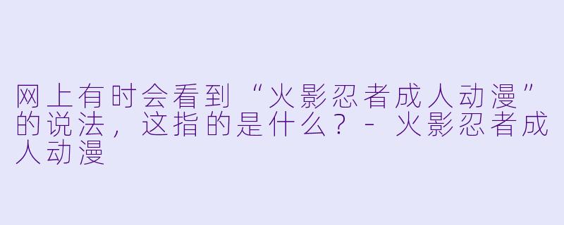 网上有时会看到“火影忍者成人动漫”的说法，这指的是什么？-火影忍者成人动漫