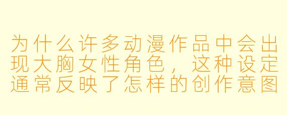 为什么许多动漫作品中会出现大胸女性角色，这种设定通常反映了怎样的创作意图或受众偏好？