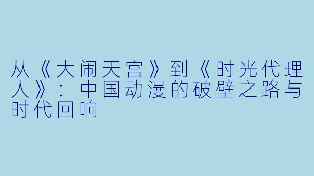 从《大闹天宫》到《时光代理人》：中国动漫的破壁之路与时代回响