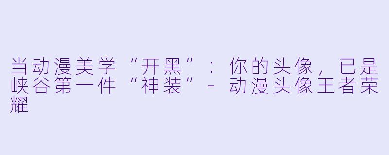 当动漫美学“开黑”:你的头像,已是峡谷第一件“神装”-动漫头像王者荣耀