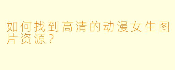 如何找到高清的动漫女生图片资源？