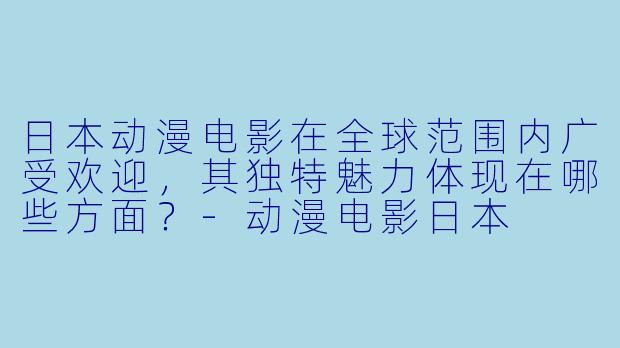 日本动漫电影在全球范围内广受欢迎，其独特魅力体现在哪些方面？