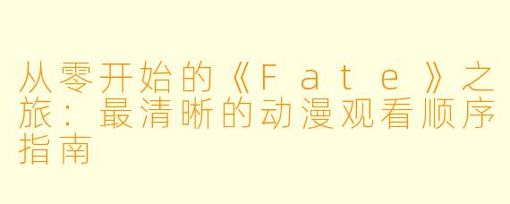 从零开始的《Fate》之旅：最清晰的动漫观看顺序指南