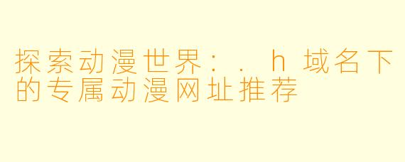 探索动漫世界：.h域名下的专属动漫网址推荐