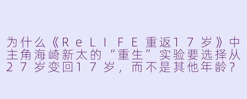 为什么《ReLIFE重返17岁》中主角海崎新太的“重生”实验要选择从27岁变回17岁，而不是其他年龄？