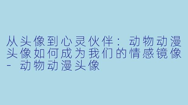 从头像到心灵伙伴：动物动漫头像如何成为我们的情感镜像-动物动漫头像