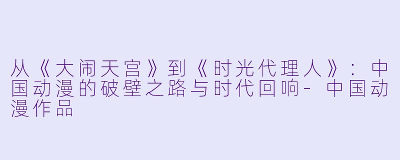 从《大闹天宫》到《时光代理人》：中国动漫的破壁之路与时代回响-中国动漫作品