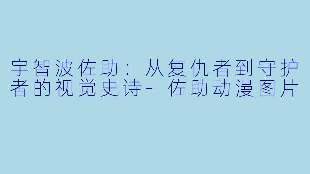 宇智波佐助:从复仇者到守护者的视觉史诗-佐助动漫图片