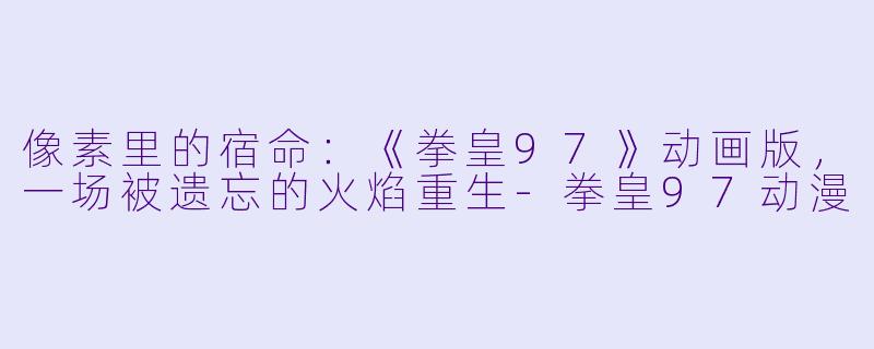 像素里的宿命：《拳皇97》动画版，一场被遗忘的火焰重生-拳皇97动漫